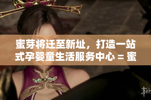 蜜芽将迁至新址，打造一站式孕婴童生活服务中心 = 蜜芽新址打造全方位孕婴童服务中心