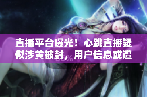 直播平台曝光！心跳直播疑似涉黄被封，用户信息或遭泄露