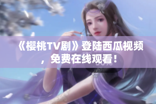 《樱桃TV剧》登陆西瓜视频，免费在线观看！