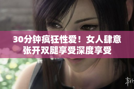 30分钟疯狂性爱！女人肆意张开双腿享受深度享受