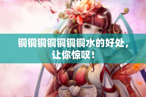 铜铜铜铜铜铜铜水的好处，让你惊叹！