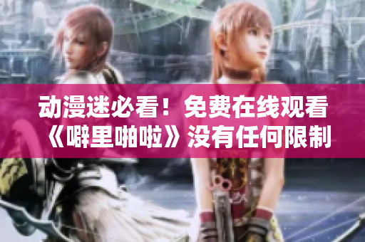 动漫迷必看！免费在线观看《噼里啪啦》没有任何限制！