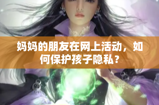 妈妈的朋友在网上活动，如何保护孩子隐私？