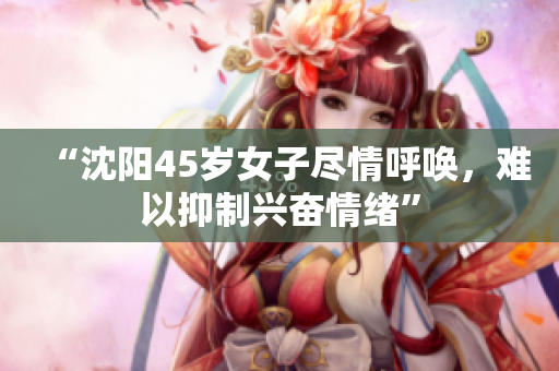 “沈阳45岁女子尽情呼唤，难以抑制兴奋情绪”