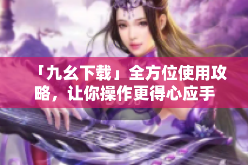 「九幺下载」全方位使用攻略，让你操作更得心应手