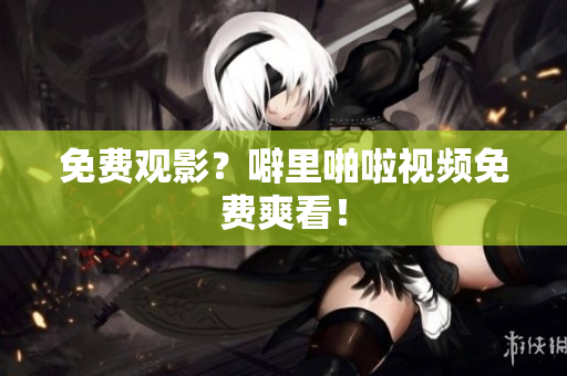免费观影？噼里啪啦视频免费爽看！