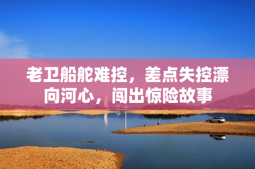老卫船舵难控，差点失控漂向河心，闯出惊险故事