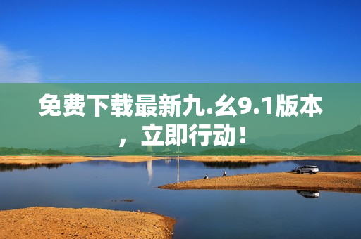 免费下载最新九.幺9.1版本，立即行动！
