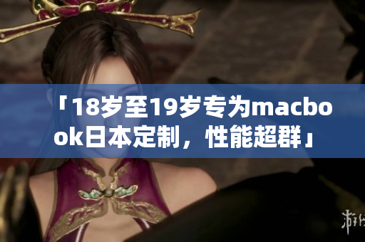 「18岁至19岁专为macbook日本定制，性能超群」
