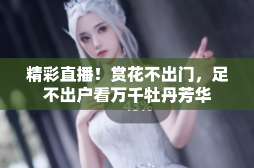 精彩直播！赏花不出门，足不出户看万千牡丹芳华
