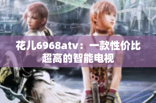 花儿6968atv：一款性价比超高的智能电视