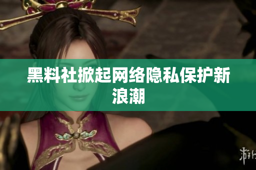 黑料社掀起网络隐私保护新浪潮