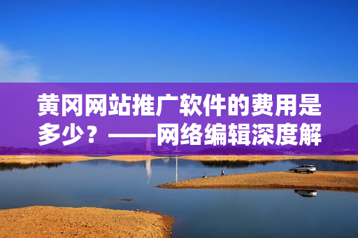黄冈网站推广软件的费用是多少？——网络编辑深度解析