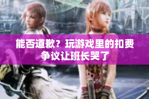 能否道歉？玩游戏里的扣费争议让班长哭了