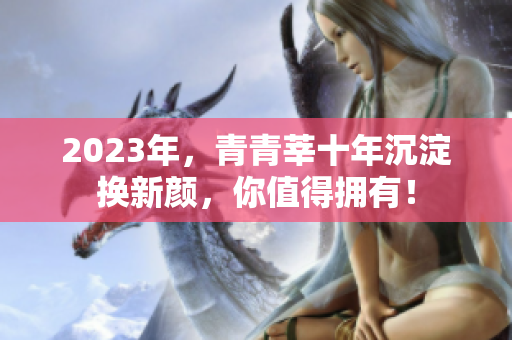 2023年，青青莘十年沉淀换新颜，你值得拥有！