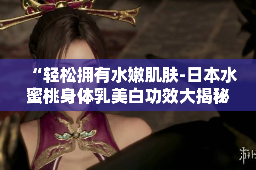 “轻松拥有水嫩肌肤-日本水蜜桃身体乳美白功效大揭秘！
