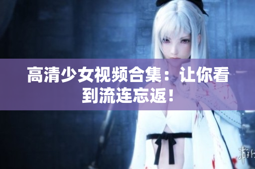 高清少女视频合集：让你看到流连忘返！