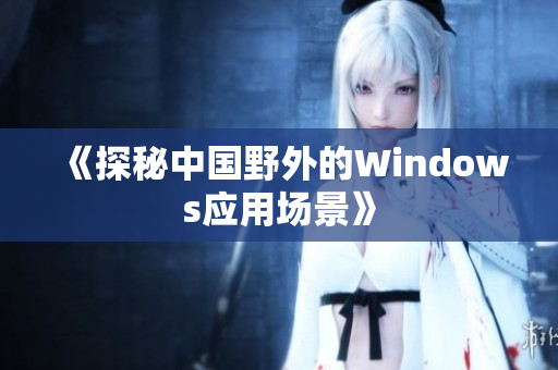 《探秘中国野外的Windows应用场景》