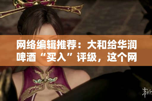 网络编辑推荐：大和给华润啤酒“买入”评级，这个网站免费获取！