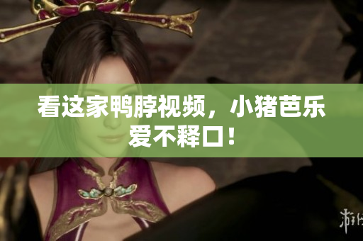 看这家鸭脖视频，小猪芭乐爱不释口！