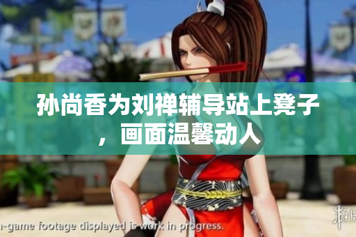 孙尚香为刘禅辅导站上凳子，画面温馨动人
