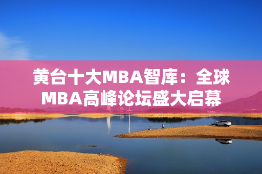 黄台十大MBA智库：全球MBA高峰论坛盛大启幕