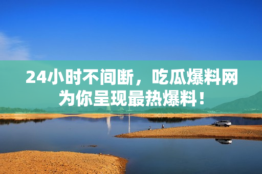 24小时不间断，吃瓜爆料网为你呈现最热爆料！