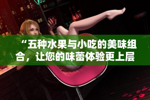 “五种水果与小吃的美味组合，让您的味蕾体验更上层楼”