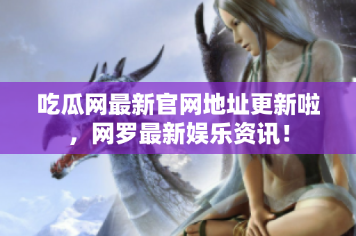 吃瓜网最新官网地址更新啦，网罗最新娱乐资讯！