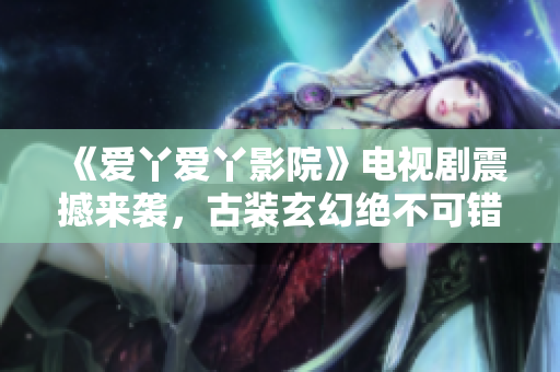 《爱丫爱丫影院》电视剧震撼来袭，古装玄幻绝不可错过！