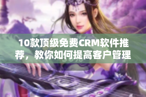 10款顶级免费CRM软件推荐，教你如何提高客户管理效率！