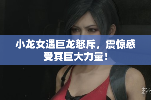 小龙女遇巨龙怒斥，震惊感受其巨大力量！