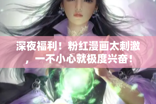 深夜福利！粉红漫画太刺激，一不小心就极度兴奋！