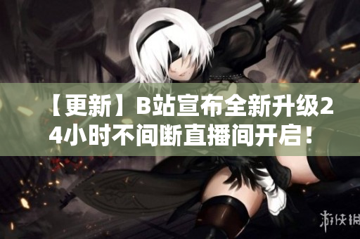 【更新】B站宣布全新升级24小时不间断直播间开启！