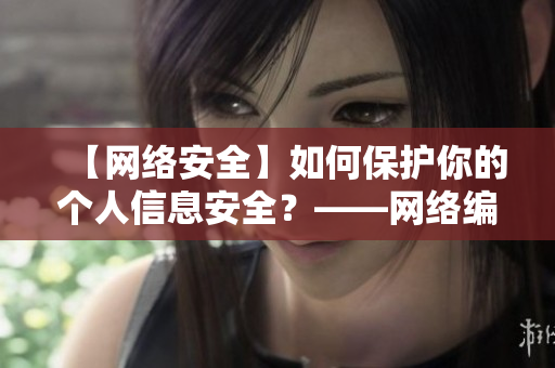【网络安全】如何保护你的个人信息安全？——网络编辑分享经验