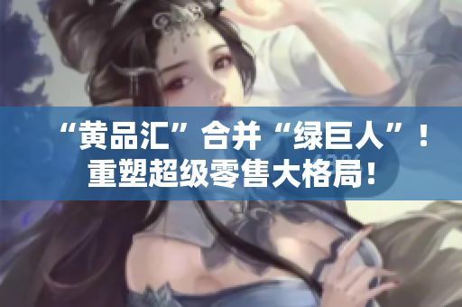 “黄品汇”合并“绿巨人”！重塑超级零售大格局！