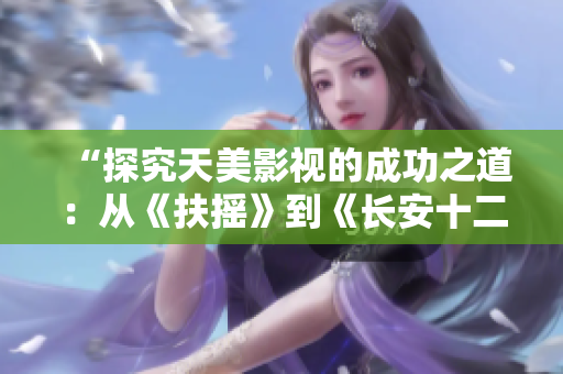 “探究天美影视的成功之道：从《扶摇》到《长安十二时辰》”