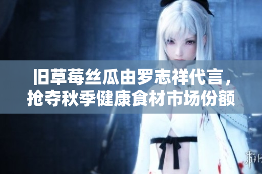 旧草莓丝瓜由罗志祥代言，抢夺秋季健康食材市场份额
