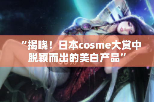 “揭晓！日本cosme大赏中脱颖而出的美白产品”