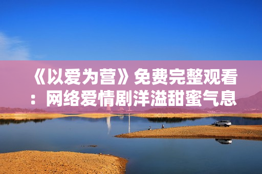 《以爱为营》免费完整观看：网络爱情剧洋溢甜蜜气息