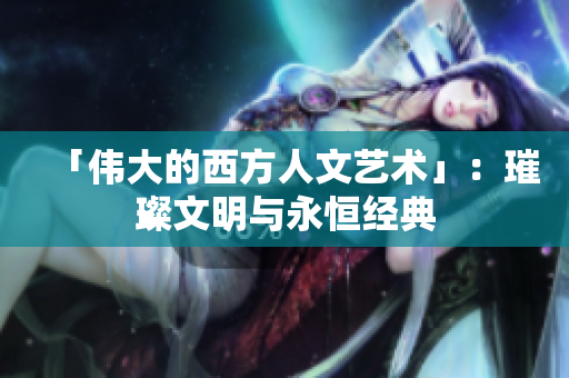 「伟大的西方人文艺术」：璀璨文明与永恒经典