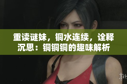 重读谜妹，铜水连续，诠释沉思：铜铜铜的趣味解析