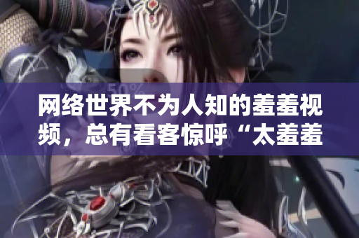 网络世界不为人知的羞羞视频，总有看客惊呼“太羞羞”！