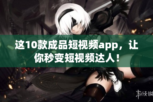 这10款成品短视频app，让你秒变短视频达人！