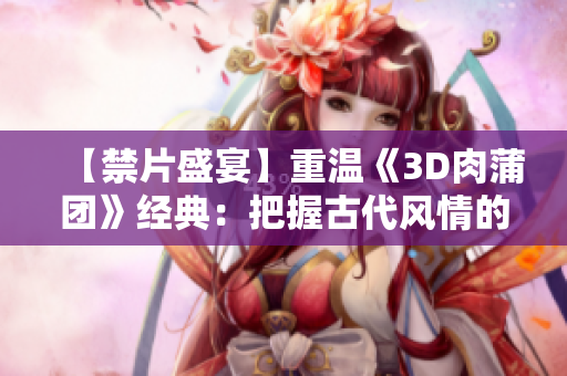 【禁片盛宴】重温《3D肉蒲团》经典：把握古代风情的魅力