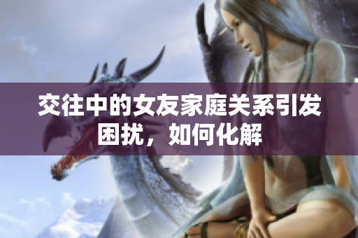 交往中的女友家庭关系引发困扰，如何化解