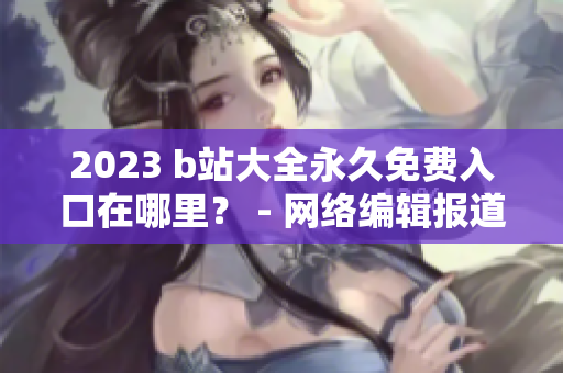 2023 b站大全永久免费入口在哪里？ - 网络编辑报道