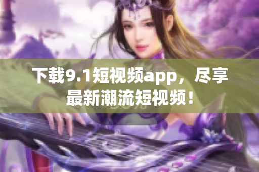 下载9.1短视频app，尽享最新潮流短视频！