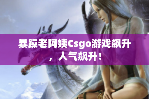 暴躁老阿姨Csgo游戏飙升，人气飙升！