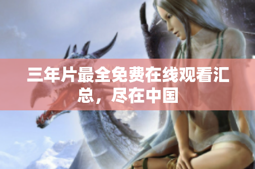 三年片最全免费在线观看汇总，尽在中国